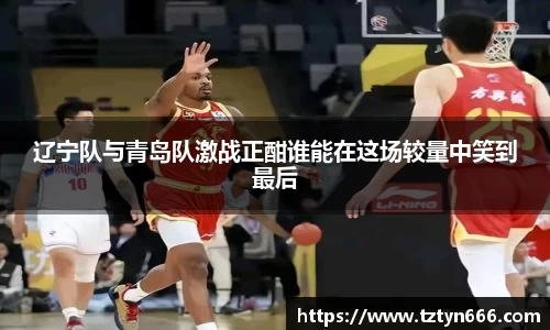 辽宁队与青岛队激战正酣谁能在这场较量中笑到最后